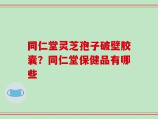 同仁堂灵芝孢子破壁胶囊？同仁堂保健品有哪些