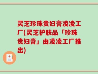 灵芝珍珠贵妇膏凌凌工厂(灵芝护肤品「珍珠贵妇膏」由凌凌工厂推出)