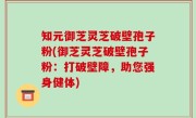 知元御芝灵芝破壁孢子粉(御芝灵芝破壁孢子粉：打破壁障，助您强身健体)
