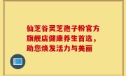 仙芝谷灵芝孢子粉官方旗舰店健康养生首选,助您焕发活力与美丽