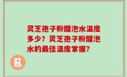 灵芝孢子粉醋泡水温度多少？灵芝孢子粉醋泡水的最佳温度掌握？
