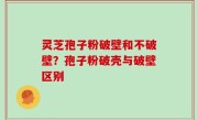 灵芝孢子粉破壁和不破壁？孢子粉破壳与破壁区别
