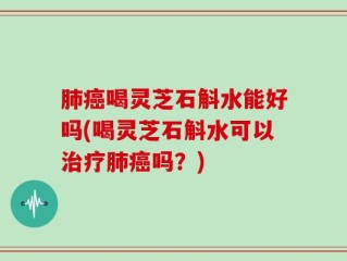 肺癌喝灵芝石斛水能好吗(喝灵芝石斛水可以治疗肺癌吗？)