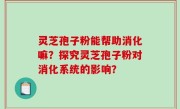 灵芝孢子粉能帮助消化嘛？探究灵芝孢子粉对消化系统的影响？