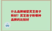 什么品牌破壁灵芝孢子粉好？灵芝孢子粉哪种品牌的比较好