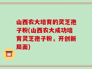 山西农大培育的灵芝孢子粉(山西农大成功培育灵芝孢子粉，开创新局面)