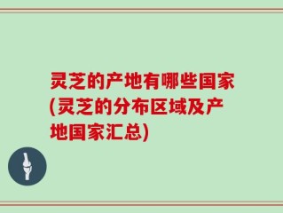 灵芝的产地有哪些国家(灵芝的分布区域及产地国家汇总)