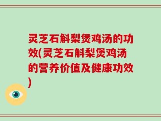 灵芝石斛梨煲鸡汤的功效(灵芝石斛梨煲鸡汤的营养价值及健康功效)