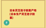 日本灵芝孢子胶囊产地(日本生产灵芝孢子胶囊)
