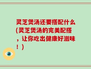 灵芝煲汤还要搭配什么(灵芝煲汤的完美配搭，让你吃出健康好滋味！)