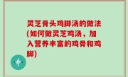 灵芝骨头鸡脚汤的做法(如何做灵芝鸡汤，加入营养丰富的鸡骨和鸡脚)