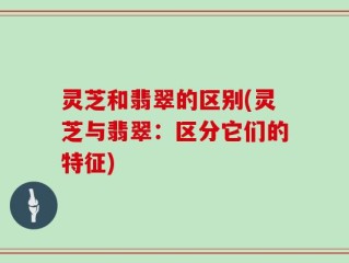 灵芝和翡翠的区别(灵芝与翡翠：区分它们的特征)
