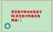 灵芝孢子粉冲水有渣子吗(灵芝孢子粉是否有残渣？)
