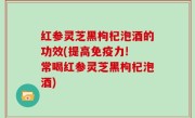 红参灵芝黑枸杞泡酒的功效(提高免疫力! 常喝红参灵芝黑枸杞泡酒)