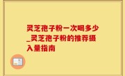 灵芝孢子粉一次喝多少_灵芝孢子粉的推荐摄入量指南
