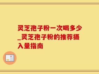 灵芝孢子粉一次喝多少_灵芝孢子粉的推荐摄入量指南