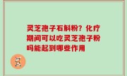 灵芝孢子石斛粉？化疗期间可以吃灵芝孢子粉吗能起到哪些作用