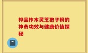 桦品柞木灵芝孢子粉的神奇功效与健康价值探秘