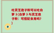 吃灵芝孢子粉可以吃白萝卜(白萝卜与灵芝孢子粉：可搭配食用吗？)