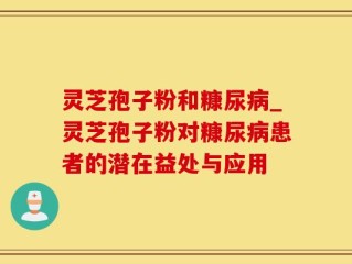 灵芝孢子粉和糠尿病_灵芝孢子粉对糠尿病患者的潜在益处与应用