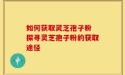 如何获取灵芝孢子粉 探寻灵芝孢子粉的获取途径