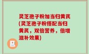 灵芝孢子粉加当归黄芪(灵芝孢子粉搭配当归黄芪，双倍营养，倍增滋补效果)