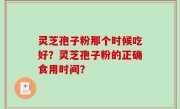 灵芝孢子粉那个时候吃好？灵芝孢子粉的正确食用时间？