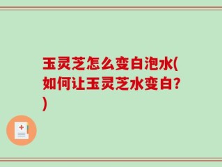 玉灵芝怎么变白泡水(如何让玉灵芝水变白？)
