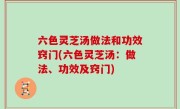 六色灵芝汤做法和功效窍门(六色灵芝汤：做法、功效及窍门)