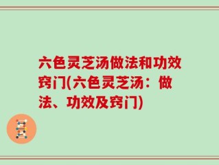 六色灵芝汤做法和功效窍门(六色灵芝汤：做法、功效及窍门)