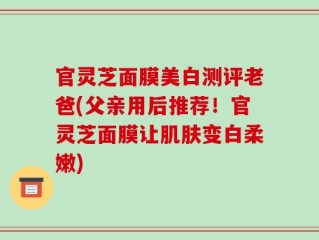 官灵芝面膜美白测评老爸(父亲用后推荐！官灵芝面膜让肌肤变白柔嫩)