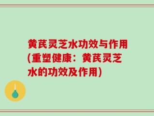 黄芪灵芝水功效与作用(重塑健康：黄芪灵芝水的功效及作用)