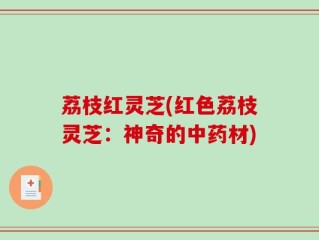 荔枝红灵芝(红色荔枝灵芝：神奇的中药材)