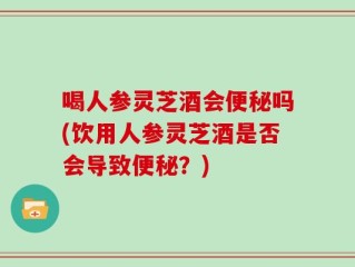 喝人参灵芝酒会便秘吗(饮用人参灵芝酒是否会导致便秘？)