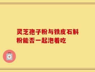 灵芝孢子粉与铁皮石斛粉能否一起泡着吃