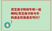 灵芝孢子粉放牛奶一起喝吗(灵芝孢子粉与牛奶混合饮用是否可行？)