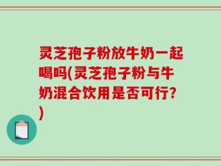 灵芝孢子粉放牛奶一起喝吗(灵芝孢子粉与牛奶混合饮用是否可行？)