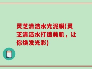 灵芝清洁水光泥膜(灵芝清洁水打造美肌，让你焕发光彩)