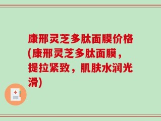 康邢灵芝多肽面膜价格(康邢灵芝多肽面膜，提拉紧致，肌肤水润光滑)