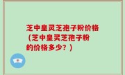 芝中皇灵芝孢子粉价格 (芝中皇灵芝孢子粉的价格多少？)