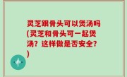 灵芝跟骨头可以煲汤吗(灵芝和骨头可一起煲汤？这样做是否安全？)
