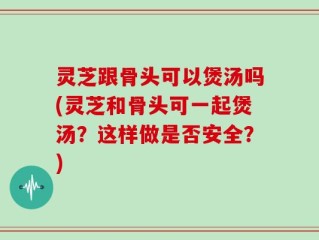 灵芝跟骨头可以煲汤吗(灵芝和骨头可一起煲汤？这样做是否安全？)