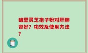 破壁灵芝孢子粉对肝肺肾好？功效及使用方法？