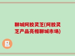 聊城阿胶灵芝(阿胶灵芝产品亮相聊城市场)