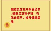 破壁灵芝孢子粉去结节_破壁灵芝孢子粉：有效去结节，提升健康品质