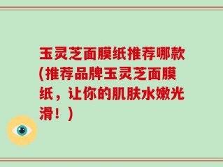 玉灵芝面膜纸推荐哪款(推荐品牌玉灵芝面膜纸，让你的肌肤水嫩光滑！)