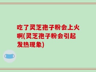 吃了灵芝孢子粉会上火啊(灵芝孢子粉会引起发热现象)