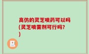 高仿的灵芝喷药可以吗(灵芝喷雾剂可行吗？)