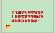 灵芝孢子粉的市场现状？分析灵芝孢子粉的市场前景及竞争情况？