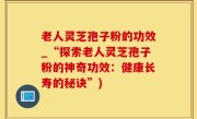 老人灵芝孢子粉的功效_“探索老人灵芝孢子粉的神奇功效：健康长寿的秘诀”)